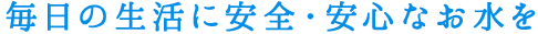 毎日の生活に安全・安心なお水を