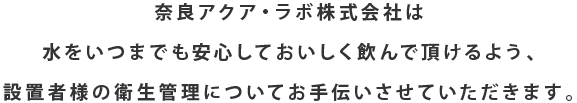 奈良アクア・ラボ株式会社は水をいつまでも安心しておいしく飲んで頂けるよう、設置者様の衛生管理についてお手伝いさせていただきます。