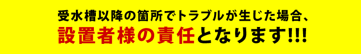 受水槽以降の箇所でトラブルが生じた場合、設置者様の責任となります!!!